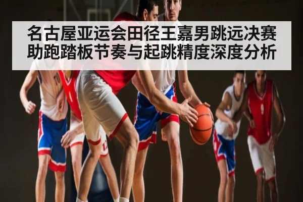 名古屋亚运会田径王嘉男跳远决赛助跑踏板节奏与起跳精度深度分析
