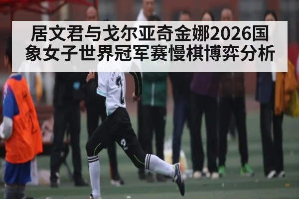 居文君与戈尔亚奇金娜2026国象女子世界冠军赛慢棋博弈分析