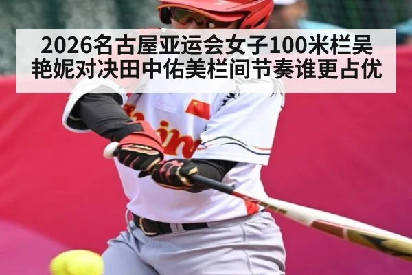 2026名古屋亚运会女子100米栏吴艳妮对决田中佑美栏间节奏谁更占优